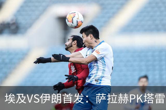 埃及VS伊朗首发：萨拉赫PK塔雷米 特雷泽盖先发马尔穆什替补