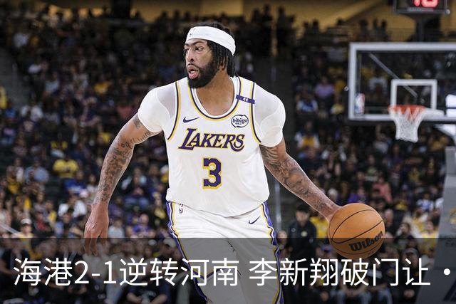 海港2-1逆转河南 李新翔破门让·克劳德制胜吾米提江送礼