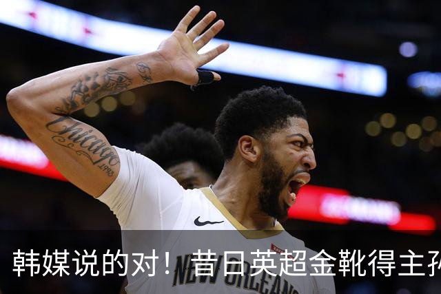 韩媒说的对！昔日英超金靴得主孙兴慜，已不复当年神勇