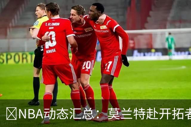 🚨NBA动态汇总：莫兰特赴开拓者 哈登商讨续约 追梦助力追詹眉